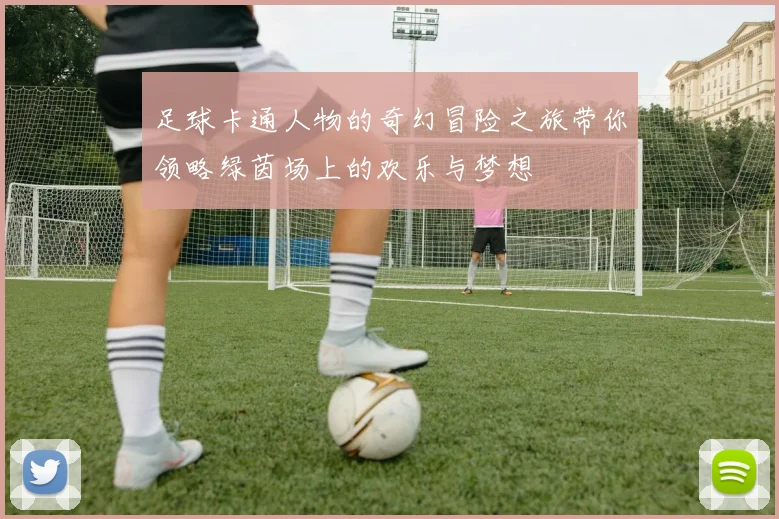 足球卡通人物的奇幻冒险之旅带你领略绿茵场上的欢乐与梦想